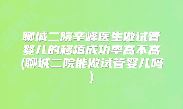 聊城二院辛峰医生做试管婴儿的移植成功率高不高(聊城二院能做试管婴儿吗)