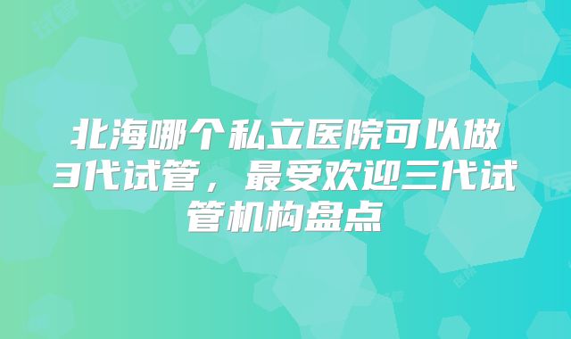 北海哪个私立医院可以做3代试管,最受欢迎三代试管机构盘点