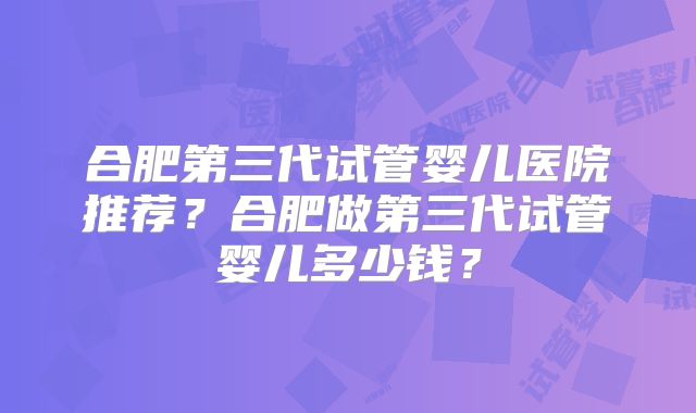 合肥第三代试管婴儿医院推荐?合肥做第三代试管婴儿多少钱?