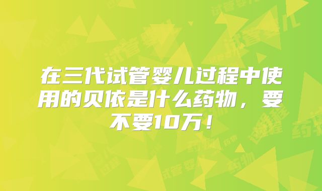 在三代试管婴儿过程中使用的贝依是什么药物，要不要10万！