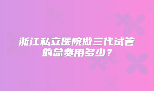 浙江私立医院做三代试管的总费用多少？