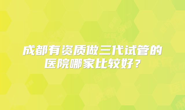 成都有资质做三代试管的医院哪家比较好？