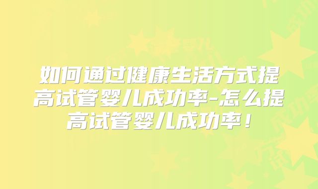 如何通过健康生活方式提高试管婴儿成功率-怎么提高试管婴儿成功率！