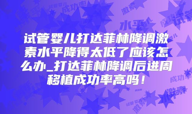 试管婴儿打达菲林降调激素水平降得太低了应该怎么办_打达菲林降调后进周移植成功率高吗！