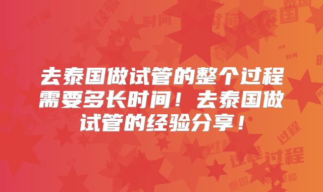 去泰国做试管的整个过程需要多长时间！去泰国做试管的经验分享！