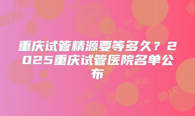 重庆试管精源要等多久？2025重庆试管医院名单公布