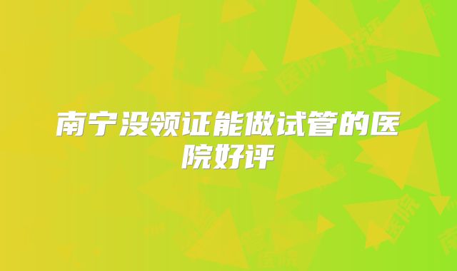 南宁没领证能做试管的医院好评