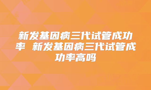 新发基因病三代试管成功率 新发基因病三代试管成功率高吗