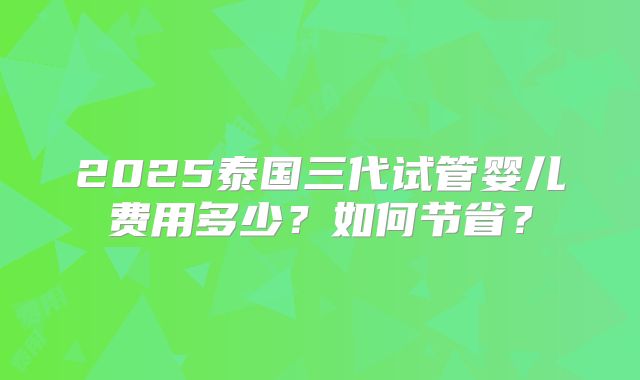 2025泰国三代试管婴儿费用多少?如何节省?