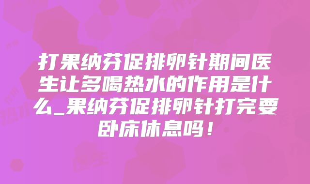 打果纳芬促排卵针期间医生让多喝热水的作用是什么_果纳芬促排卵针打完要卧床休息吗!