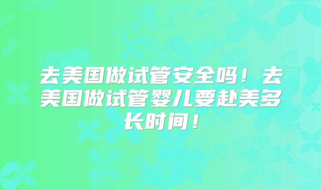 去美国做试管安全吗！去美国做试管婴儿要赴美多长时间！