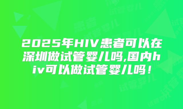 2025年HIV患者可以在深圳做试管婴儿吗,国内hiv可以做试管婴儿吗！
