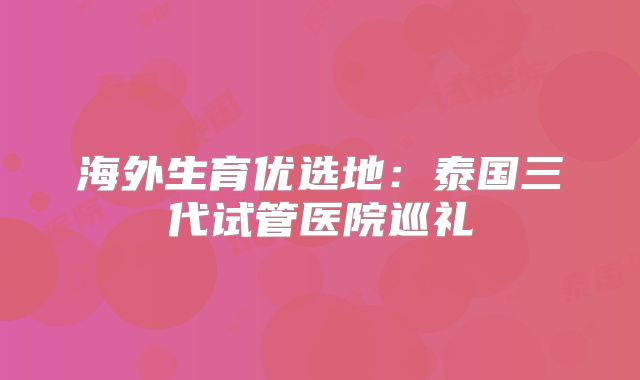 海外生育优选地：泰国三代试管医院巡礼