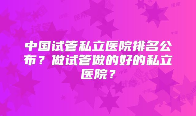 中国试管私立医院排名公布？做试管做的好的私立医院？