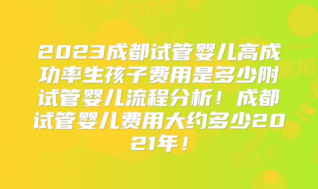 2023成都试管婴儿高成功率生孩子费用是多少附试管婴儿流程分析！成都试管婴儿费用大约多少2021年！