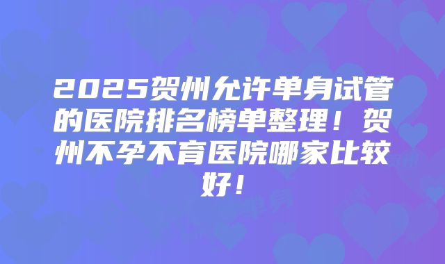 2025贺州允许单身试管的医院排名榜单整理!贺州不孕不育医院哪家比较好!
