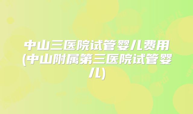 中山三医院试管婴儿费用(中山附属第三医院试管婴儿)