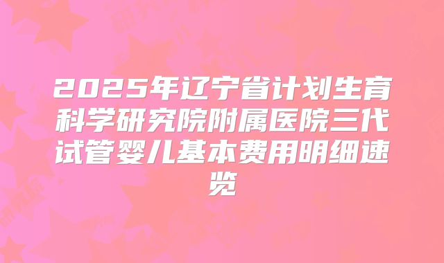 2025年辽宁省计划生育科学研究院附属医院三代试管婴儿基本费用明细速览