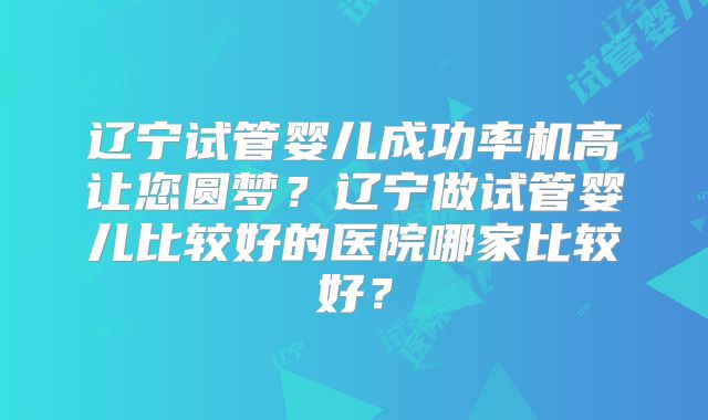 辽宁试管婴儿成功率机高让您圆梦？辽宁做试管婴儿比较好的医院哪家比较好？