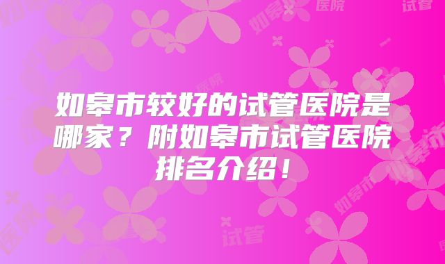 如皋市较好的试管医院是哪家？附如皋市试管医院排名介绍！