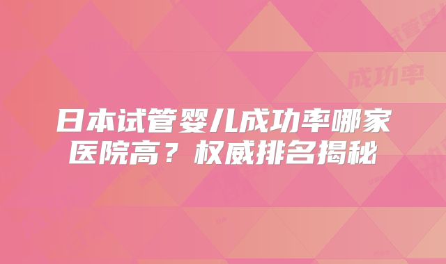 日本试管婴儿成功率哪家医院高？权威排名揭秘