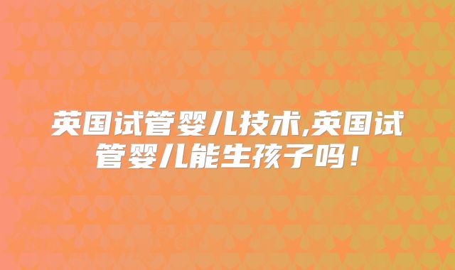 英国试管婴儿技术,英国试管婴儿能生孩子吗！