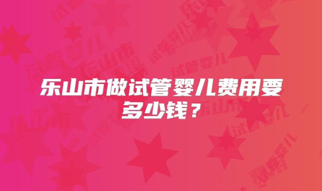 乐山市做试管婴儿费用要多少钱？