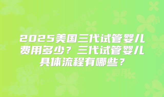 2025美国三代试管婴儿费用多少?三代试管婴儿具体流程有哪些?