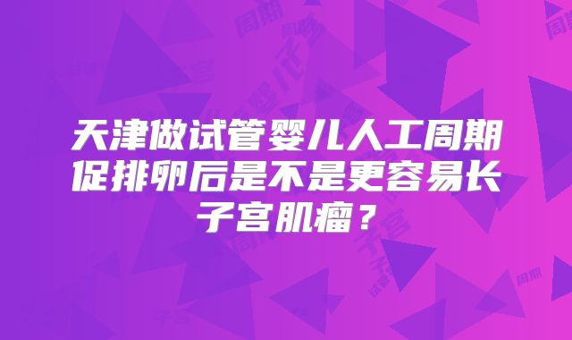 天津做试管婴儿人工周期促排卵后是不是更容易长子宫肌瘤？