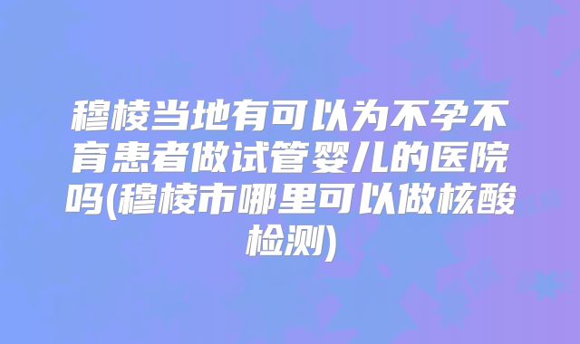 穆棱当地有可以为不孕不育患者做试管婴儿的医院吗(穆棱市哪里可以做核酸检测)