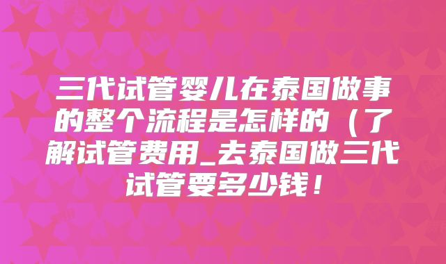 三代试管婴儿在泰国做事的整个流程是怎样的（了解试管费用_去泰国做三代试管要多少钱！