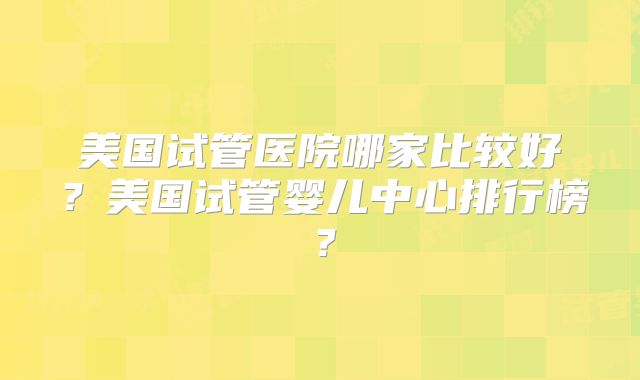 美国试管医院哪家比较好?美国试管婴儿中心排行榜?
