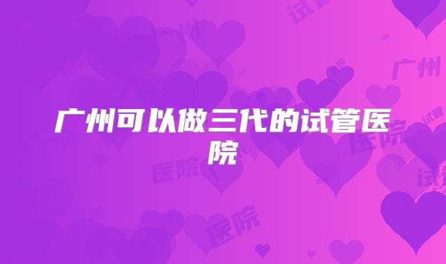 广州可以做三代的试管医院