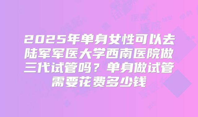 2025年单身女性可以去陆军军医大学西南医院做三代试管吗?单身做试管需要花费多少钱