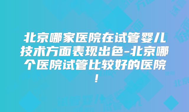 北京哪家医院在试管婴儿技术方面表现出色-北京哪个医院试管比较好的医院!