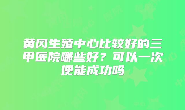 黄冈生殖中心比较好的三甲医院哪些好？可以一次便能成功吗