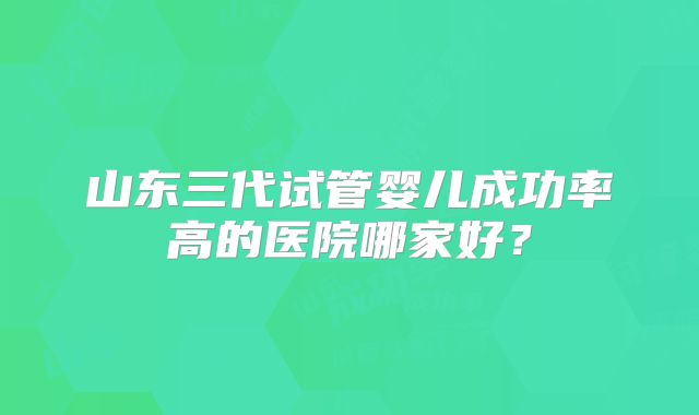 山东三代试管婴儿成功率高的医院哪家好？