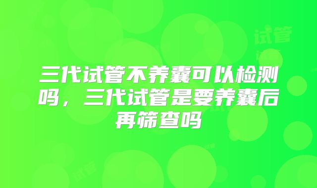 三代试管不养囊可以检测吗，三代试管是要养囊后再筛查吗