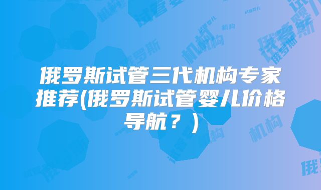 俄罗斯试管三代机构专家推荐(俄罗斯试管婴儿价格导航？)