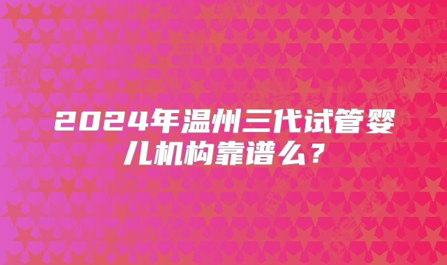 2024年温州三代试管婴儿机构靠谱么?