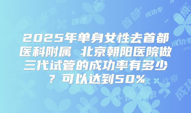 2025年单身女性去首都医科附属 北京朝阳医院做三代试管的成功率有多少?可以达到50%
