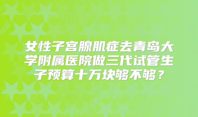 女性子宫腺肌症去青岛大学附属医院做三代试管生子预算十万块够不够？