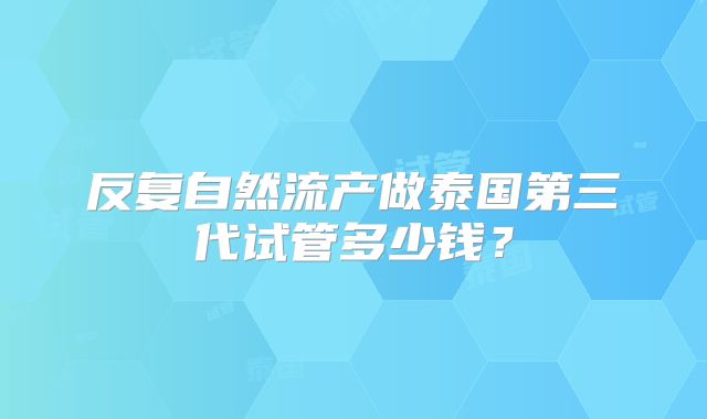 反复自然流产做泰国第三代试管多少钱?