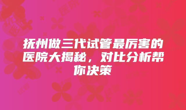 抚州做三代试管最厉害的医院大揭秘,对比分析帮你决策