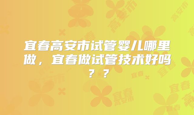 宜春高安市试管婴儿哪里做，宜春做试管技术好吗？？