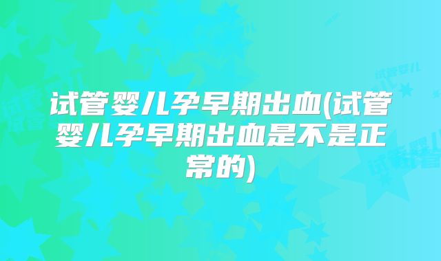 试管婴儿孕早期出血(试管婴儿孕早期出血是不是正常的)