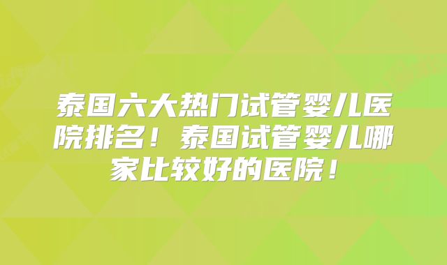 泰国六大热门试管婴儿医院排名！泰国试管婴儿哪家比较好的医院！