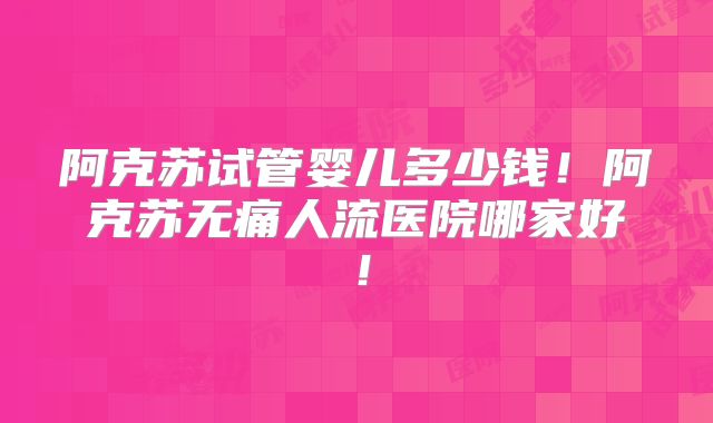 阿克苏试管婴儿多少钱!阿克苏无痛人流医院哪家好!