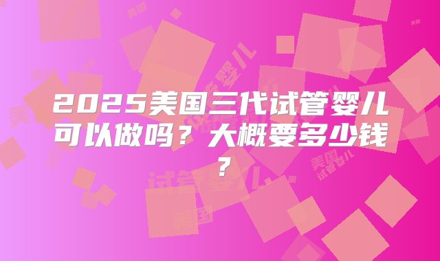 2025美国三代试管婴儿可以做吗？大概要多少钱？