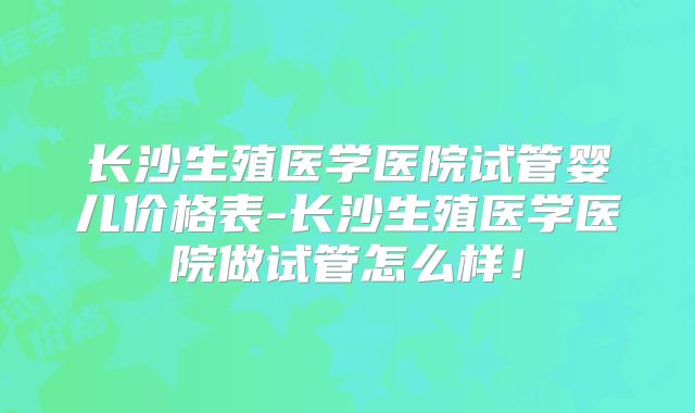 长沙生殖医学医院试管婴儿价格表-长沙生殖医学医院做试管怎么样！